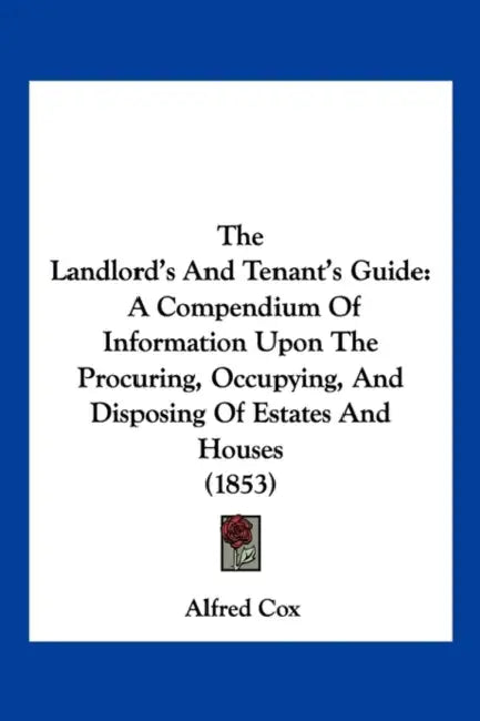 The Landlord's And Tenant's Guide: A Compendium Of Information Upon The Procuring, Occupying, And Disposing Of Estates And Houses (1853) by Alfred Cox