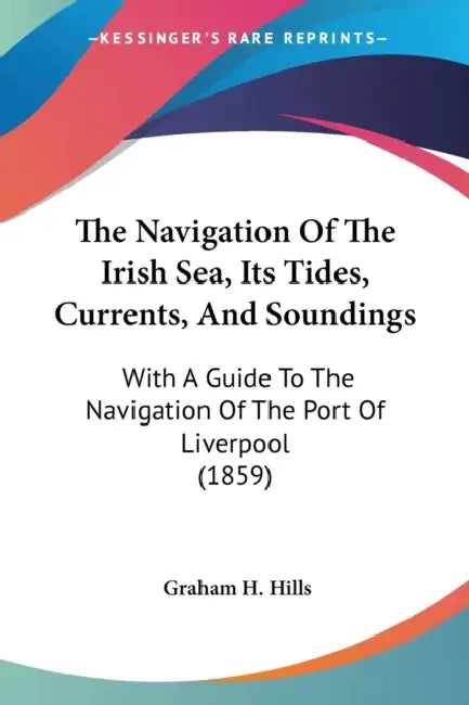 The Navigation Of The Irish Sea, Its Tides, Currents, And Soundings: With A Guide To The Navigation Of The Port Of Liverpool (1859) by Graham H. Hills