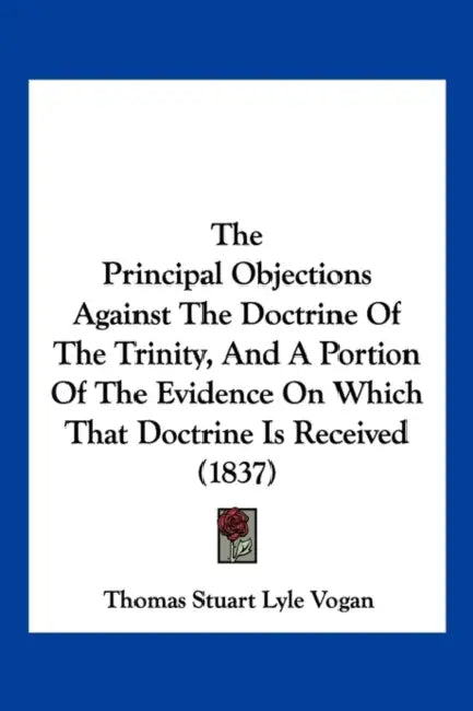 The Principal Objections Against The Doctrine Of The Trinity, And A Portion Of The Evidence On Which That Doctrine Is Received (1837) by Thomas Stuart Lyle Vogan