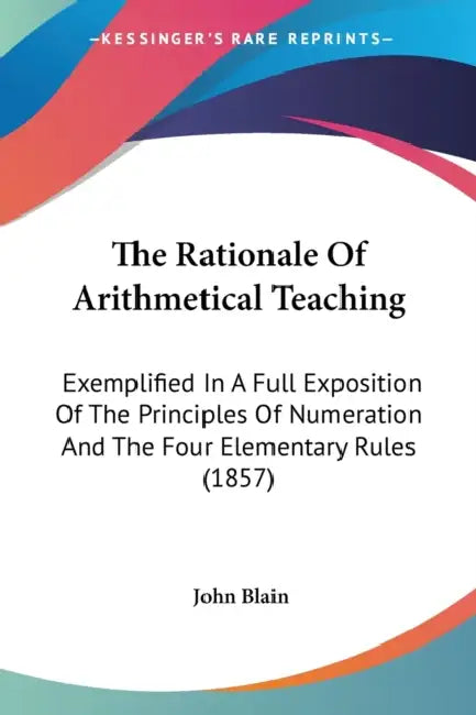 The Rationale Of Arithmetical Teaching: Exemplified In A Full Exposition Of The Principles Of Numeration And The Four Elementary Rules (1857) by John Blain