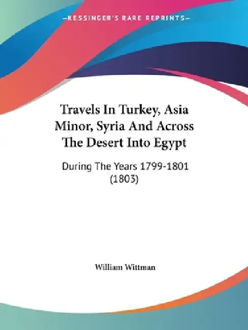 Travels In Turkey, Asia Minor, Syria And Across The Desert Into Egypt: During The Years 1799-1801 (1803) by William Wittman