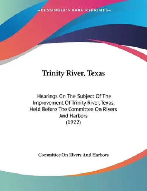 Trinity River, Texas: Hearings On The Subject Of The Improvement Of Trinity River, Texas, Held Before The Committee On Rivers And Harbors (1922) by Committee on Rivers and Harbors