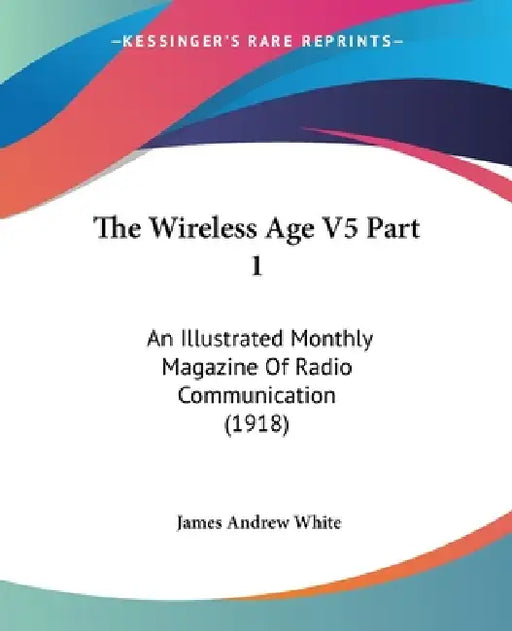 The Wireless Age V5 Part 1: An Illustrated Monthly Magazine Of Radio Communication (1918) by James Andrew White