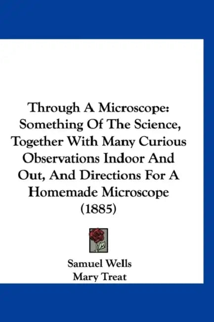 Through A Microscope: Something Of The Science, Together With Many Curious Observations Indoor And Out, And Directions For A Homemade Microscope (1885 by Samuel Wells, Mary Treat, Frederick Leroy Sargent