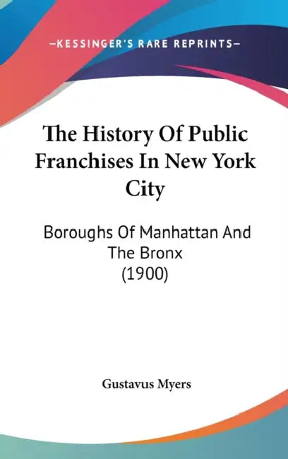 The History Of Public Franchises In New York City: Boroughs Of Manhattan And The Bronx (1900) by Gustavus Myers
