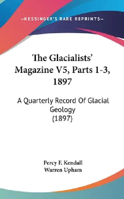 The Glacialists' Magazine V5, Parts 1-3, 1897: A Quarterly Record Of Glacial Geology (1897) by Percy F. Kendall, Warren Upham