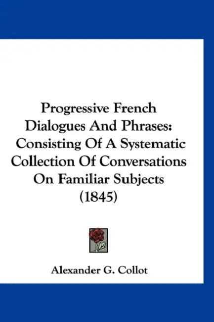 Progressive French Dialogues And Phrases: Consisting Of A Systematic Collection Of Conversations On Familiar Subjects (1845) by Alexander G. Collot