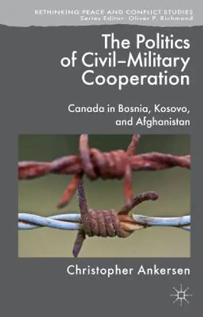 The Politics of Civil-Military Cooperation: Canada in Bosnia, Kosovo, and Afghanistan by C. Ankersen