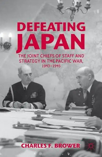 Defeating Japan: The Joint Chiefs of Staff and Strategy in the Pacific War, 1943-1945 by Charles F. Brower