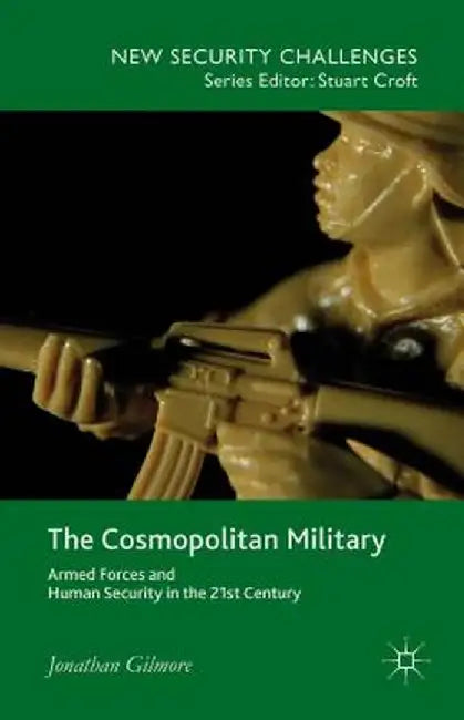 The Cosmopolitan Military: Armed Forces and Human Security in the 21st Century by Jonathan Gilmore