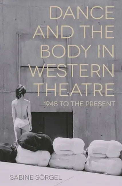 Dance and the Body in Western Theatre: 1948 to the Present by Sabine Sorgel
