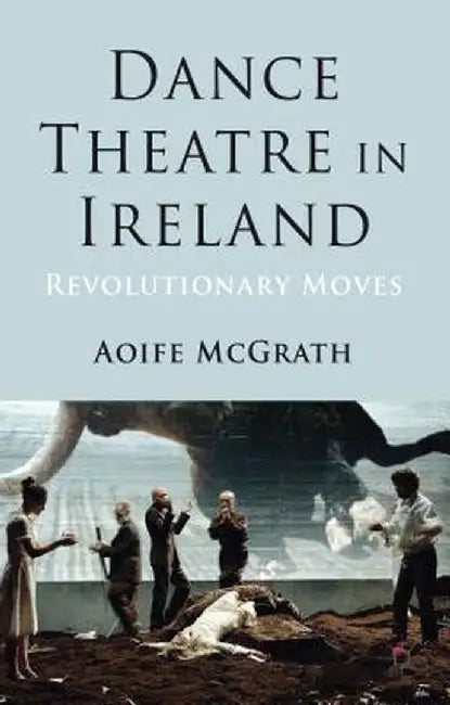 Dance Theatre in Ireland: Revolutionary Moves by A. McGrath
