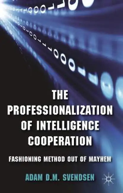 The Professionalization of Intelligence Cooperation: Fashioning Method Out of Mayhem by A. Svendsen