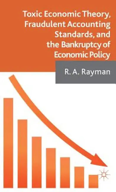 Toxic Economic Theory, Fraudulent Accounting Standards, And The Bankruptcy Of Economic Policy by R.A. Rayman