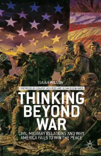 Thinking Beyond War: Civil-Military Relations and Why America Fails to Win the Peace by I. Wilson