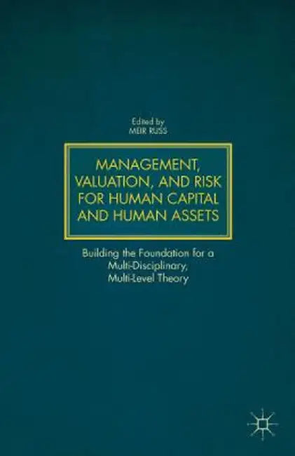 Management, Valuation, and Risk for Human Capital and Human Assets: Building the Foundation for a Multi-Disciplinary, Multi-Level Theory by M. Russ