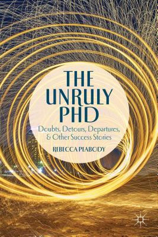 The Unruly Phd: Doubts, Detours, Departures, and Other Success Stories by Rebecca Peabody