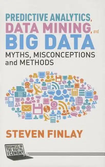 Predictive Analytics, Data Mining and Big Data: Myths, Misconceptions and Methods by S. Finlay