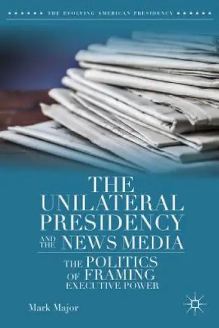 The Unilateral Presidency and the News Media: The Politics of Framing Executive Power by Mark Major