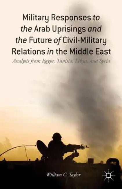 Military Responses to the Arab Uprisings and the Future of Civil-Military Relations in the Middle East: Analysis from Egypt, Tunisia, Libya, and Syria by W. Taylor