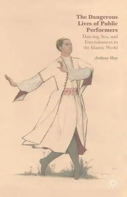 The Dangerous Lives of Public Performers: Dancing, Sex, and Entertainment in the Islamic World by A. Shay