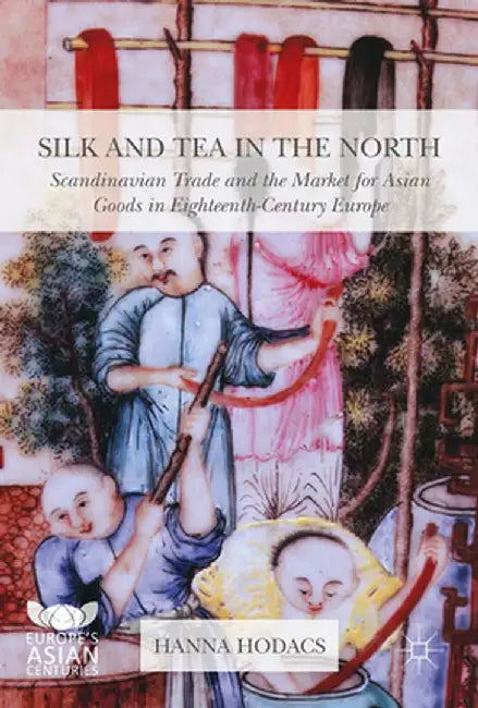 Silk and Tea in the North: Scandinavian Trade and the Market for Asian Goods in Eighteenth-Century Europe by Hanna Hodacs