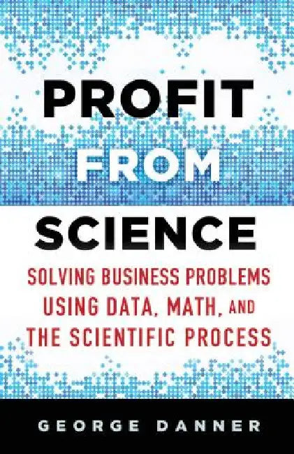 Profit from Science: Solving Business Problems Using Data, Math, and the Scientific Process by George Danner