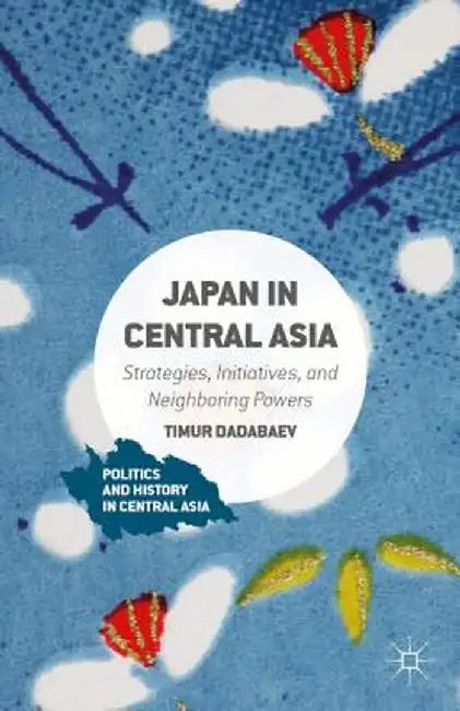 Japan in Central Asia: Strategies, Initiatives, and Neighboring Powers by Timur Dadabaev
