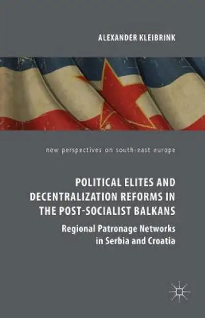 Political Elites and Decentralization Reforms in the Post-Socialist Balkans: Regional Patronage Networks in Serbia and Croatia by Alexander Kleibrink
