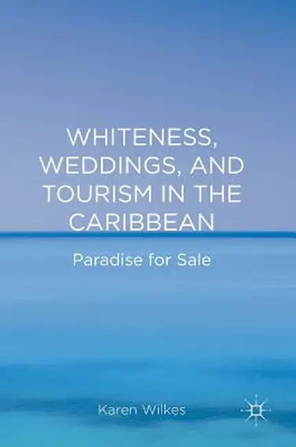 Whiteness, Weddings, and Tourism in the Caribbean: Paradise for Sale by Karen Wilkes