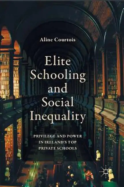 Elite Schooling and Social Inequality: Privilege and Power in Ireland's Top Private Schools by Aline Courtois