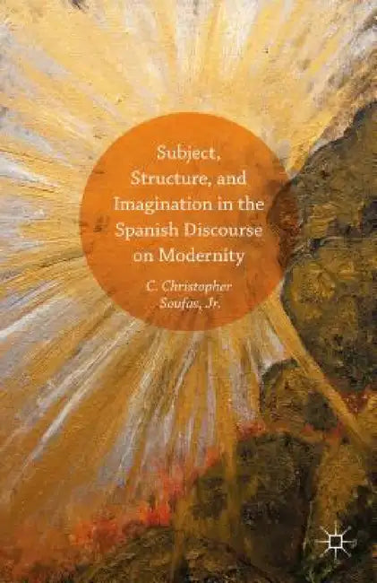 Subject, Structure, and Imagination in the Spanish Discourse on Modernity by C. Christopher Soufas Jr