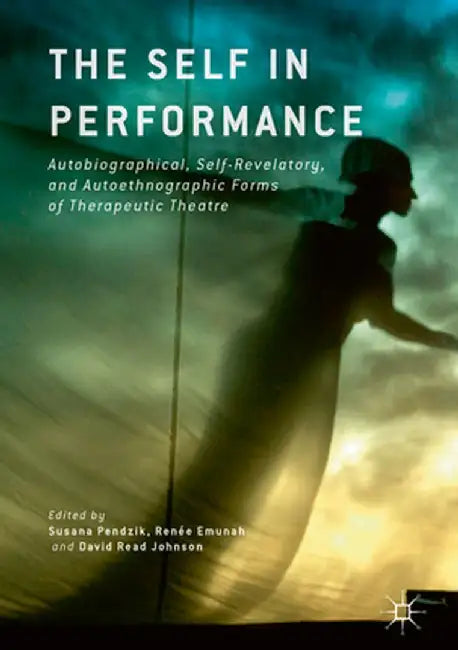 The Self in Performance: Autobiographical, Self-Revelatory, and Autoethnographic Forms of Therapeutic Theatre by Susana Pendzik