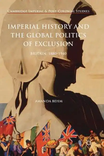 Imperial History and the Global Politics of Exclusion: Britain, 1880-1940 by Amanda Behm