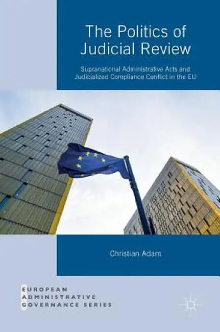 The Politics of Judicial Review: Supranational Administrative Acts and Judicialized Compliance Conflict in the EU by Christian Adam