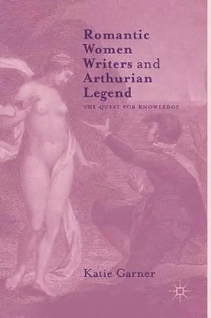 Romantic Women Writers and Arthurian Legend: The Quest for Knowledge by Katie Garner