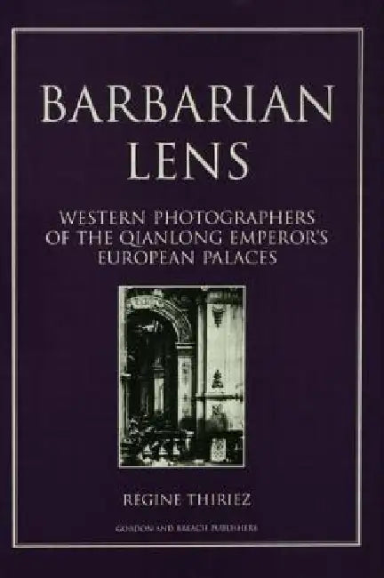 Barbarian Lens: Western Photographers of the Qianlong Emperor's European Palaces by Regine Thiriez