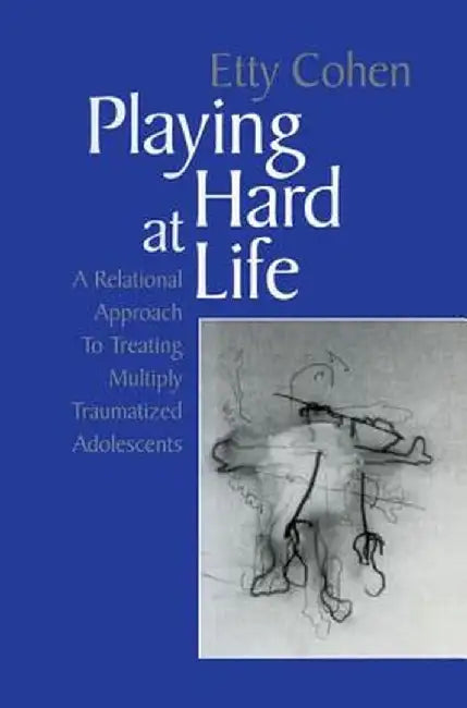 Playing Hard at Life: A Relational Approach to Treating Multiply Traumatized Adolescents by Etty Cohen