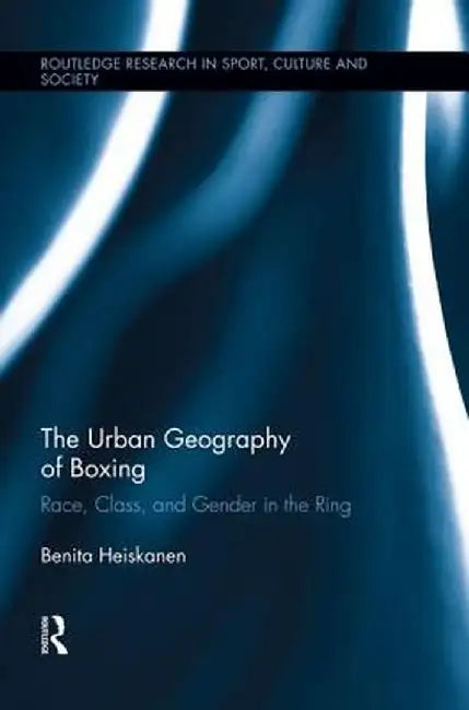 The Urban Geography of Boxing: Race, Class, and Gender in the Ring by Benita Heiskanen