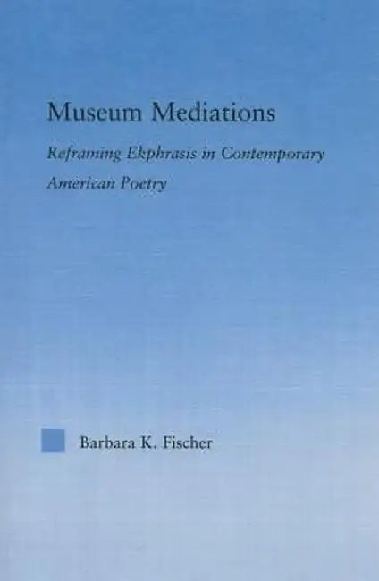 Museum Mediations: Reframing Ekphrasis in Contemporary American Poetry by Barbara K. Fisher
