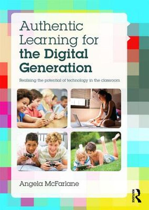 Authentic Learning For The Digital Generation: Realising the potential of technology in the classroom by Angela McFarlane