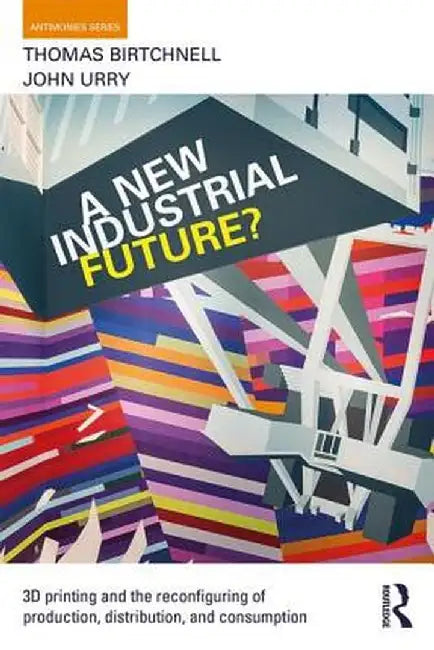 A New Industrial Future?: 3D Printing and the Reconfiguring of Production, Distribution, and Consumption by Thomas Birtchnell