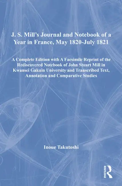 J. S. Mill's Journal and Notebook of a Year in France, May 1820-July 1821: A Complete Edition with a Facsimile Reprint of the Rediscovered Notebook of by Inoue Takutoshi