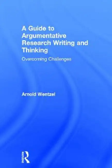 A Guide to Argumentative Research Writing and Thinking: Overcoming Challenges by Arnold Wentzel