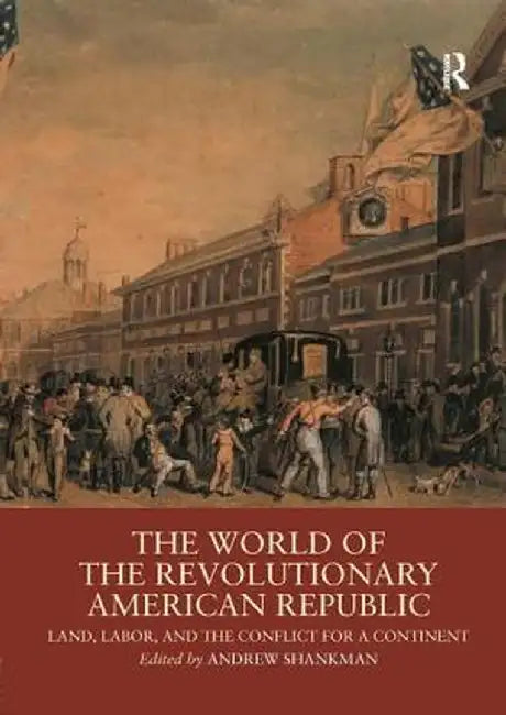 The World of the Revolutionary American Republic: Land, Labor, and the Conflict for a Continent by Andrew Shankman
