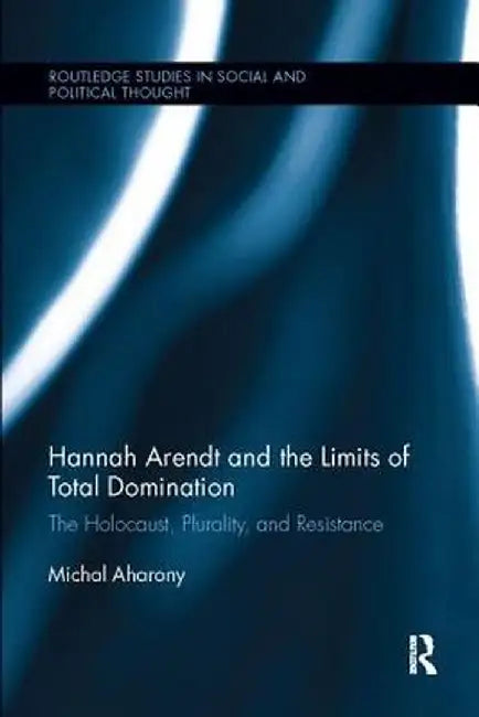 Hannah Arendt and the Limits of Total Domination: The Holocaust, Plurality, and Resistance by Michal Aharony