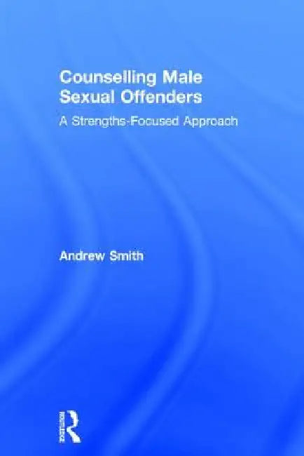 Counselling Male Sexual Offenders: A Strengths-Focused Approach by Andrew Smith