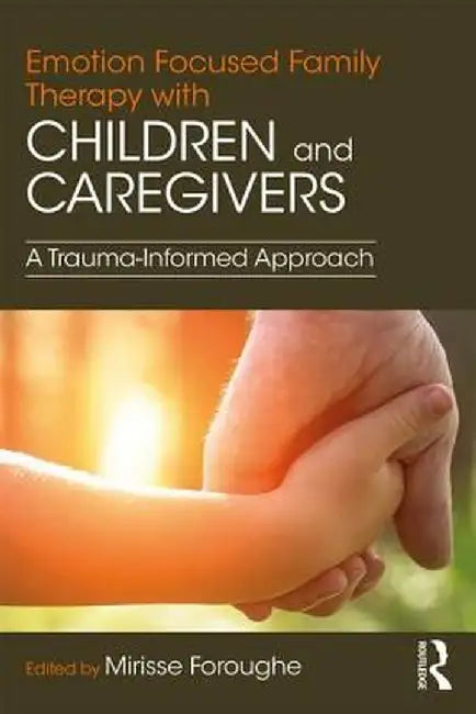 Emotion Focused Family Therapy with Children and Caregivers: A Trauma-Informed Approach by Mirisse Foroughe