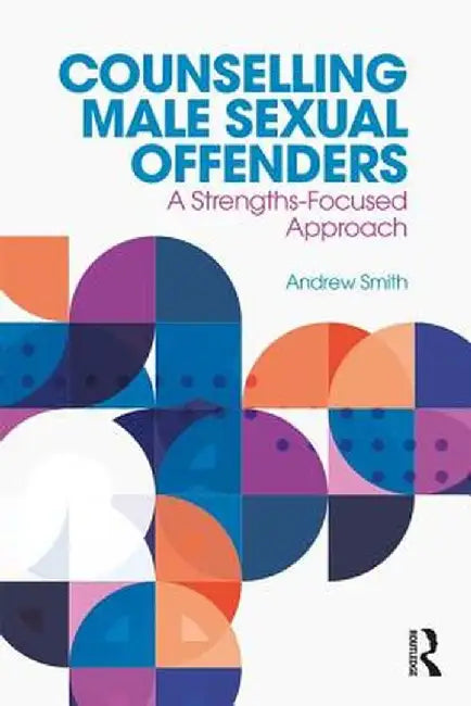 Counselling Male Sexual Offenders: A Strengths-Focused Approach by Andrew Smith