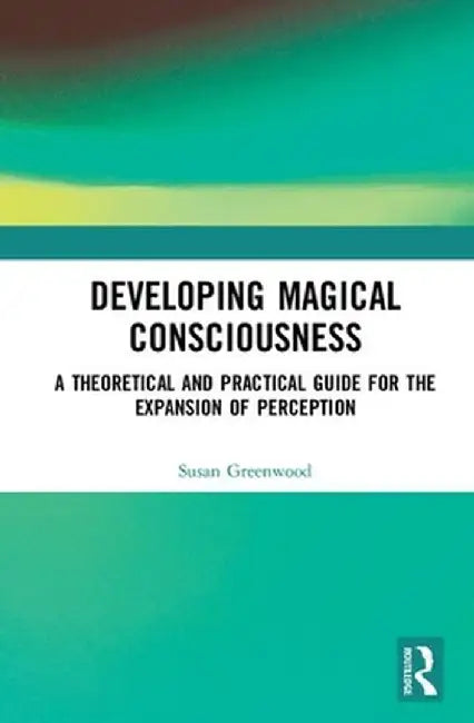 Developing Magical Consciousness: A Theoretical and Practical Guide for the Expansion of Perception by Susan Greenwood